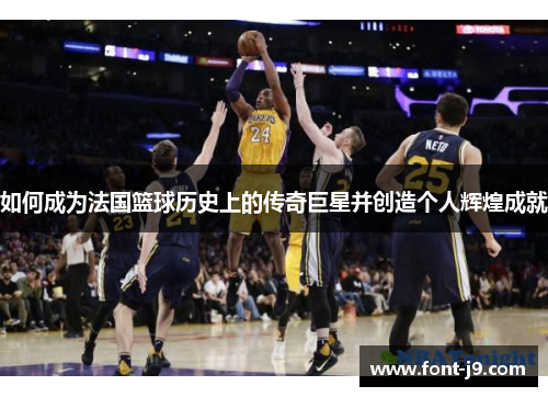 如何成为法国篮球历史上的传奇巨星并创造个人辉煌成就 如何成为法国篮球历史上的传奇巨星并创造个人辉煌成就