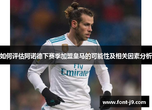 如何评估阿诺德下赛季加盟皇马的可能性及相关因素分析
