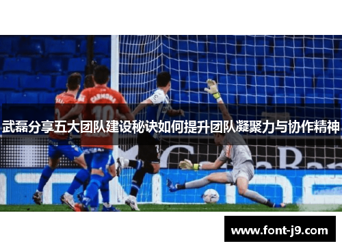 武磊分享五大团队建设秘诀如何提升团队凝聚力与协作精神 武磊分享五大团队建设秘诀如何提升团队凝聚力与协作精神