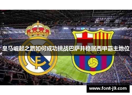 皇马崛起之路如何成功挑战巴萨并稳居西甲霸主地位