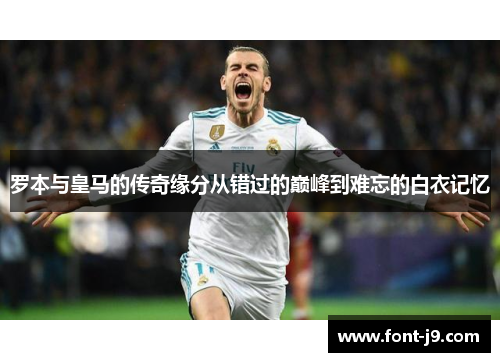 罗本与皇马的传奇缘分从错过的巅峰到难忘的白衣记忆 罗本与皇马的传奇缘分从错过的巅峰到难忘的白衣记忆